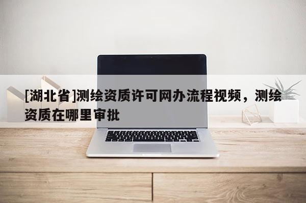 [湖北省]測繪資質許可網辦流程視頻，測繪資質在哪里審批