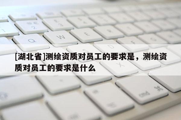 [湖北省]測繪資質(zhì)對員工的要求是，測繪資質(zhì)對員工的要求是什么