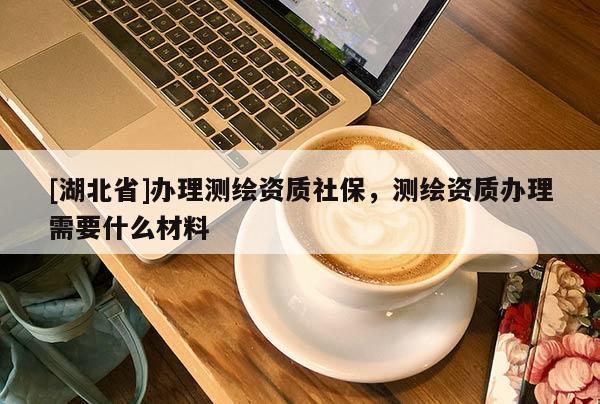 [湖北省]辦理測繪資質社保，測繪資質辦理需要什么材料