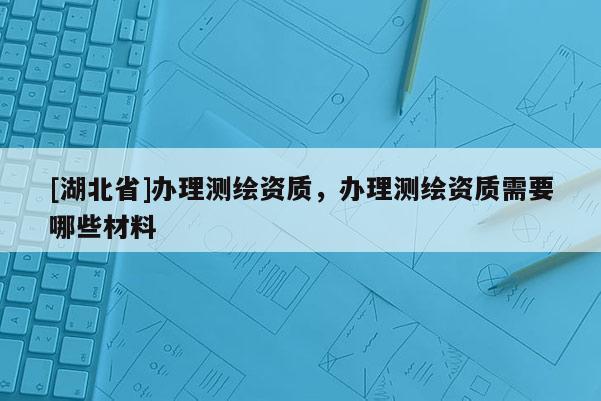 [湖北省]辦理測繪資質，辦理測繪資質需要哪些材料