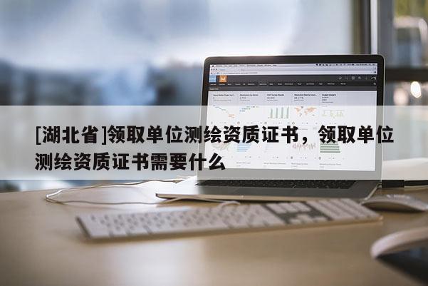 [湖北省]領(lǐng)取單位測繪資質(zhì)證書，領(lǐng)取單位測繪資質(zhì)證書需要什么