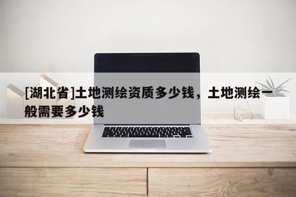 [湖北省]土地測繪資質(zhì)多少錢，土地測繪一般需要多少錢