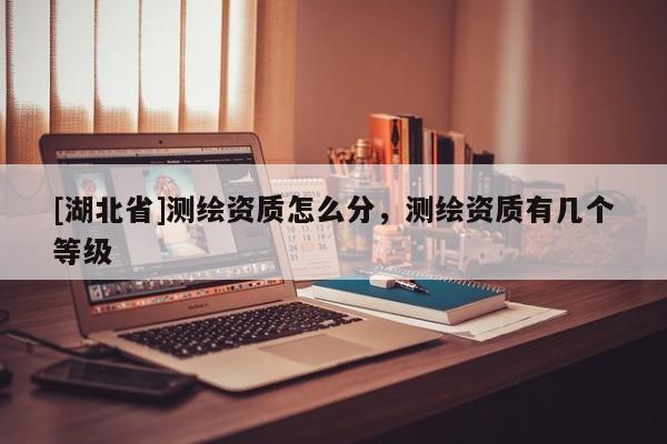 [湖北省]測繪資質(zhì)怎么分，測繪資質(zhì)有幾個等級