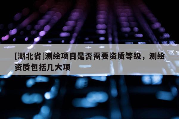 [湖北省]測繪項目是否需要資質等級，測繪資質包括幾大項