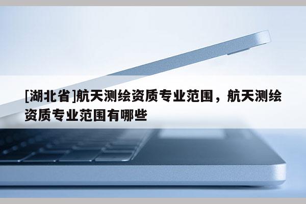 [湖北省]航天測繪資質(zhì)專業(yè)范圍，航天測繪資質(zhì)專業(yè)范圍有哪些