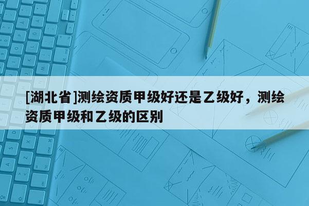 [湖北省]測(cè)繪資質(zhì)甲級(jí)好還是乙級(jí)好，測(cè)繪資質(zhì)甲級(jí)和乙級(jí)的區(qū)別