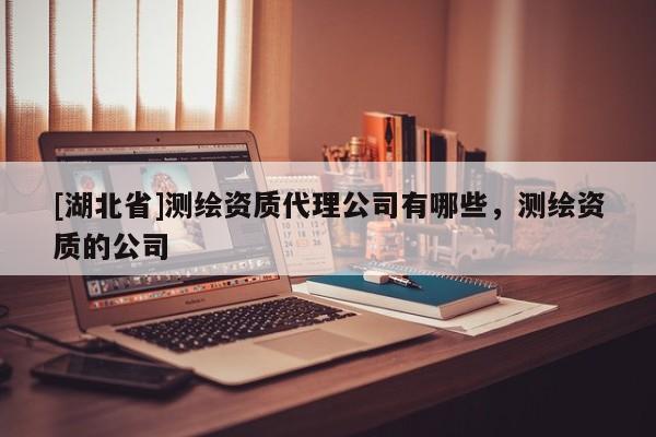 [湖北省]測繪資質代理公司有哪些，測繪資質的公司