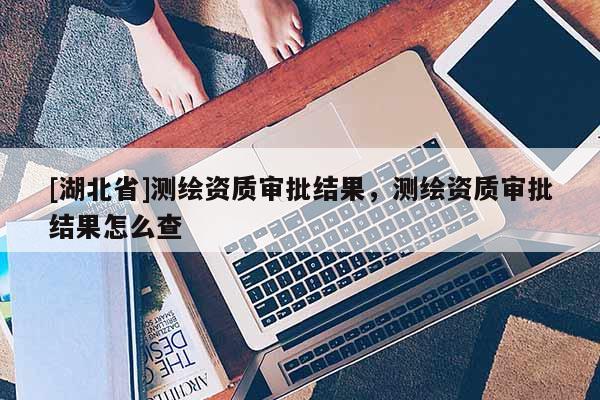 [湖北省]測繪資質(zhì)審批結(jié)果，測繪資質(zhì)審批結(jié)果怎么查
