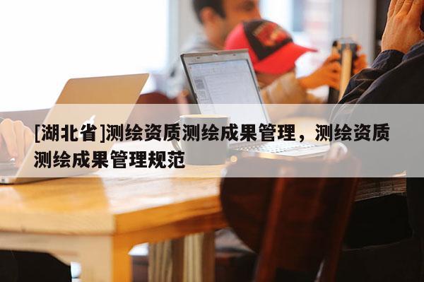 [湖北省]測(cè)繪資質(zhì)測(cè)繪成果管理，測(cè)繪資質(zhì)測(cè)繪成果管理規(guī)范