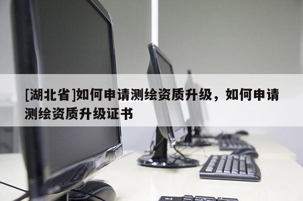 [湖北省]如何申請測繪資質升級，如何申請測繪資質升級證書