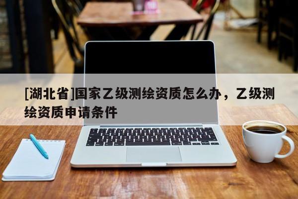 [湖北省]國家乙級測繪資質怎么辦，乙級測繪資質申請條件