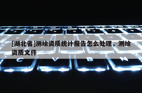 [湖北省]測繪資質統計報告怎么處理，測繪資質文件