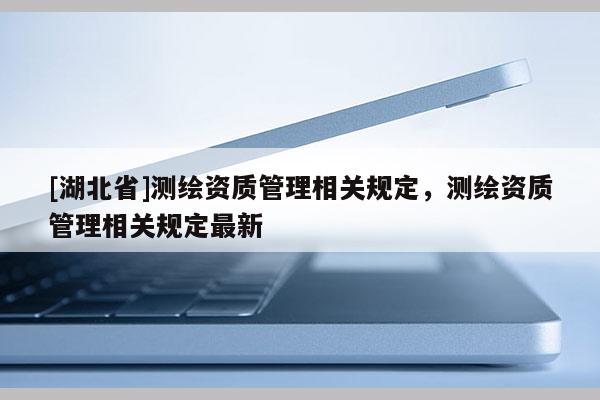 [湖北省]測繪資質管理相關規定，測繪資質管理相關規定最新