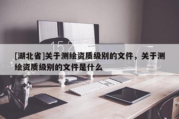 [湖北省]關(guān)于測(cè)繪資質(zhì)級(jí)別的文件，關(guān)于測(cè)繪資質(zhì)級(jí)別的文件是什么