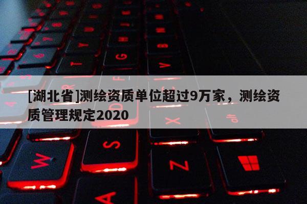 [湖北省]測繪資質單位超過9萬家，測繪資質管理規定2020