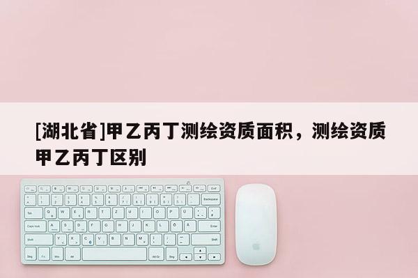 [湖北省]甲乙丙丁測繪資質面積，測繪資質甲乙丙丁區別