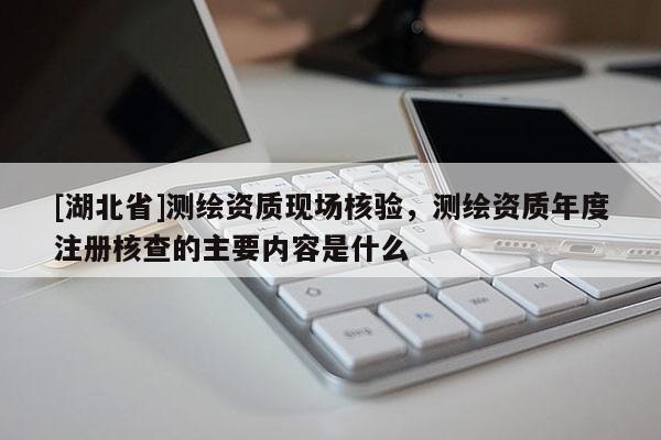 [湖北省]測繪資質(zhì)現(xiàn)場核驗，測繪資質(zhì)年度注冊核查的主要內(nèi)容是什么
