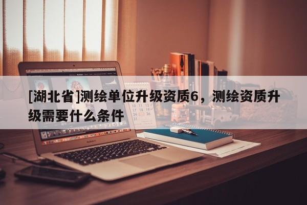 [湖北省]測(cè)繪單位升級(jí)資質(zhì)6，測(cè)繪資質(zhì)升級(jí)需要什么條件