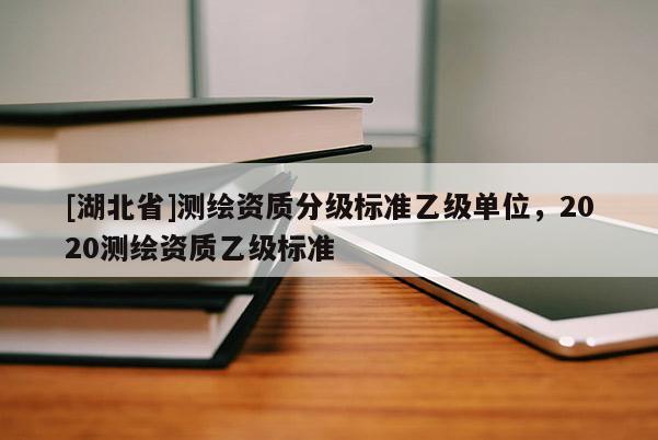 [湖北省]測繪資質(zhì)分級標(biāo)準(zhǔn)乙級單位，2020測繪資質(zhì)乙級標(biāo)準(zhǔn)