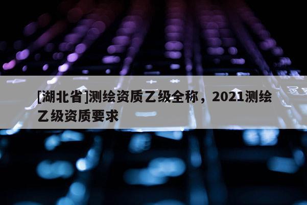 [湖北省]測繪資質乙級全稱，2021測繪乙級資質要求