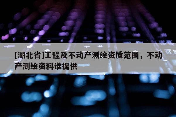 [湖北省]工程及不動產(chǎn)測繪資質(zhì)范圍，不動產(chǎn)測繪資料誰提供