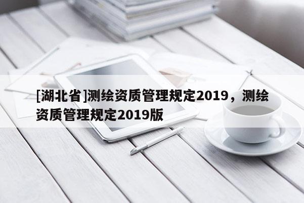 [湖北省]測繪資質(zhì)管理規(guī)定2019，測繪資質(zhì)管理規(guī)定2019版