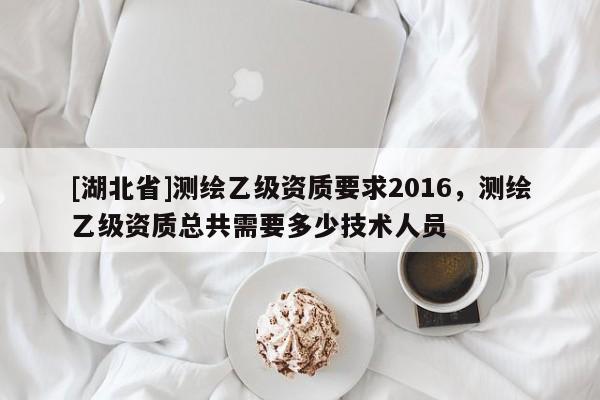 [湖北省]測繪乙級資質要求2016，測繪乙級資質總共需要多少技術人員