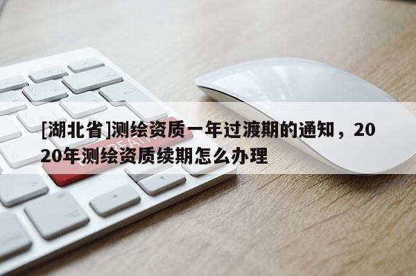 [湖北省]測繪資質一年過渡期的通知，2020年測繪資質續期怎么辦理