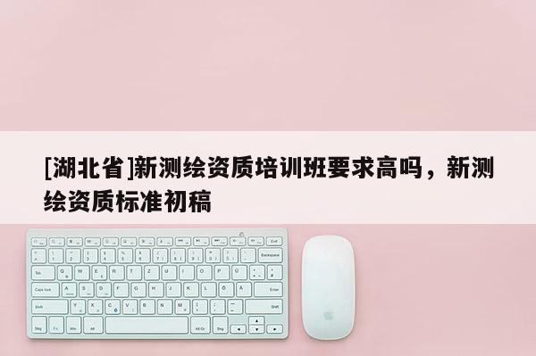 [湖北省]新測繪資質培訓班要求高嗎，新測繪資質標準初稿