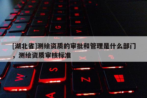 [湖北省]測繪資質的審批和管理是什么部門，測繪資質審核標準