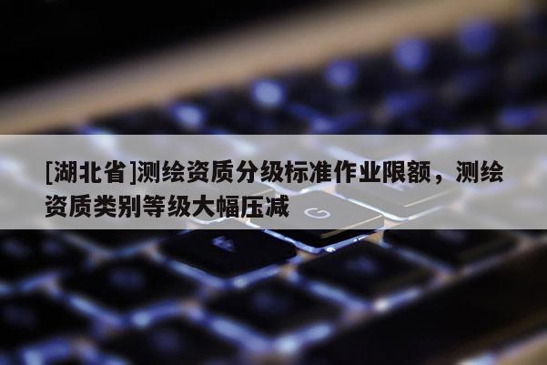 [湖北省]測繪資質(zhì)分級標準作業(yè)限額，測繪資質(zhì)類別等級大幅壓減