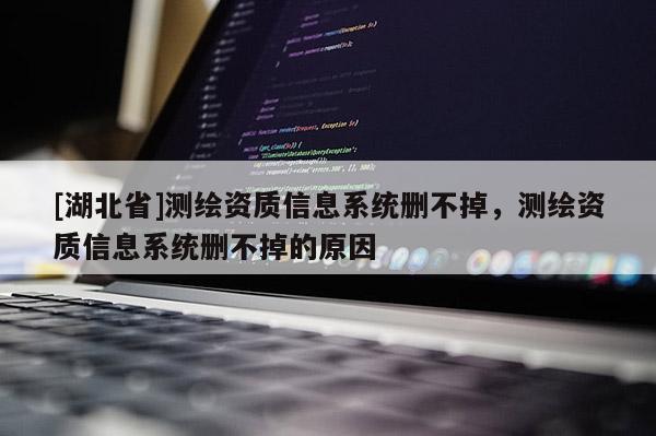 [湖北省]測繪資質(zhì)信息系統(tǒng)刪不掉，測繪資質(zhì)信息系統(tǒng)刪不掉的原因