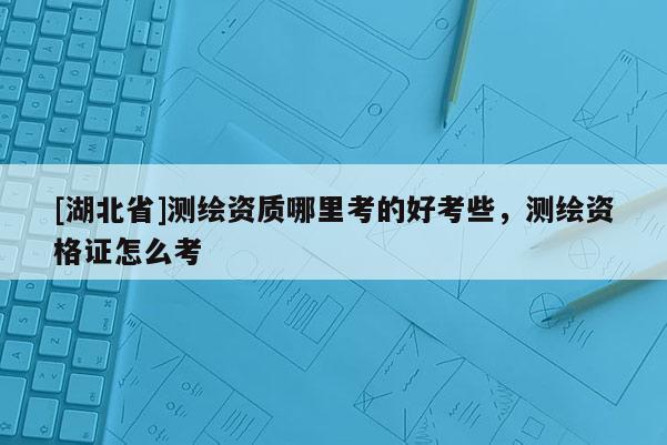[湖北省]測繪資質(zhì)哪里考的好考些，測繪資格證怎么考