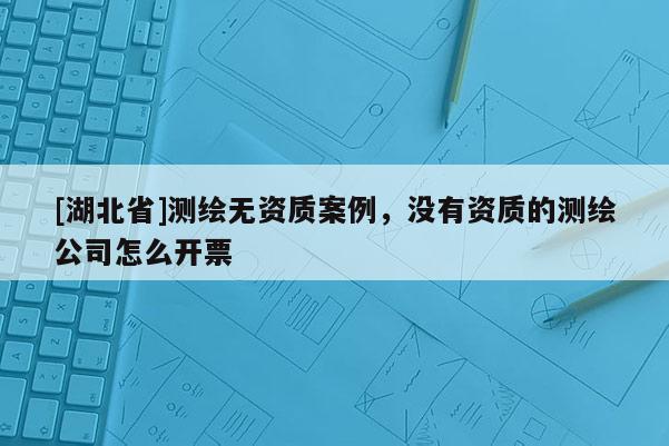 [湖北省]測繪無資質案例，沒有資質的測繪公司怎么開票