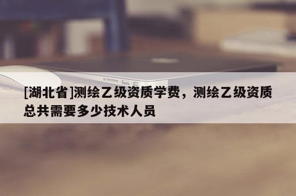 [湖北省]測繪乙級資質學費，測繪乙級資質總共需要多少技術人員