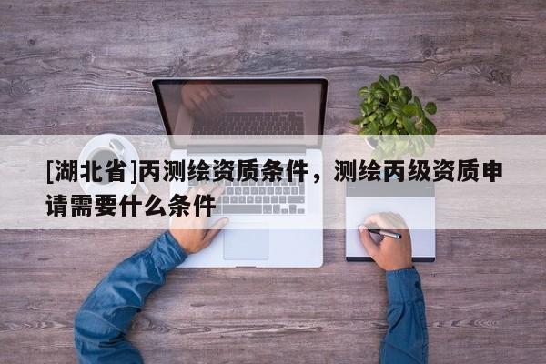 [湖北省]丙測繪資質條件，測繪丙級資質申請需要什么條件