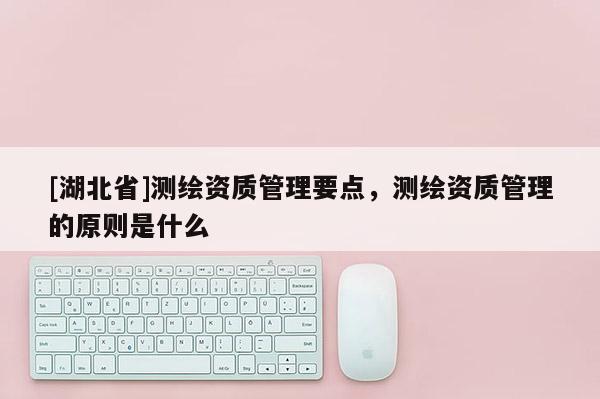 [湖北省]測繪資質管理要點，測繪資質管理的原則是什么