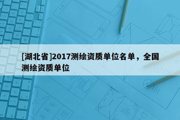 [湖北省]2017測繪資質(zhì)單位名單，全國測繪資質(zhì)單位