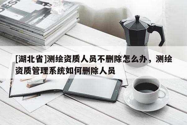 [湖北省]測繪資質(zhì)人員不刪除怎么辦，測繪資質(zhì)管理系統(tǒng)如何刪除人員