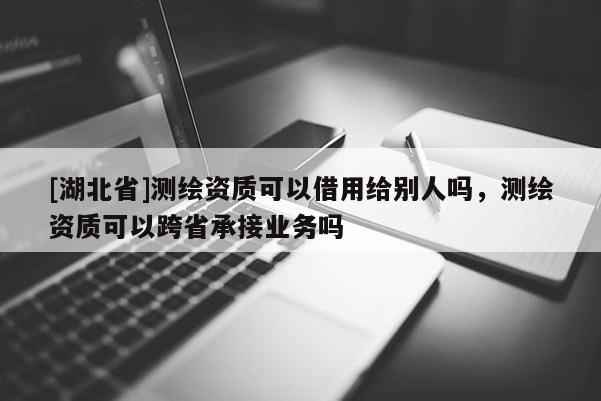 [湖北省]測繪資質(zhì)可以借用給別人嗎，測繪資質(zhì)可以跨省承接業(yè)務(wù)嗎