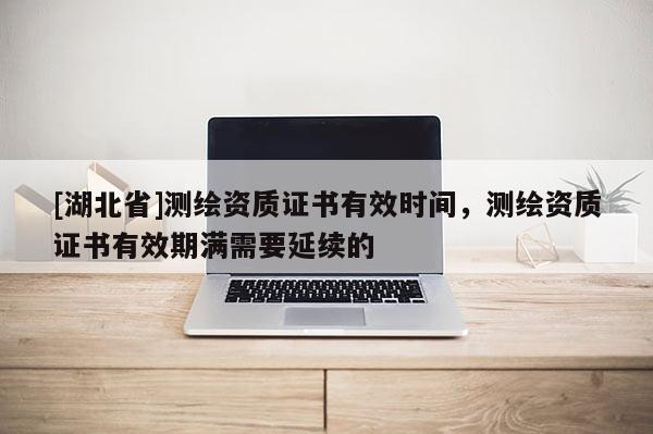 [湖北省]測繪資質(zhì)證書有效時間，測繪資質(zhì)證書有效期滿需要延續(xù)的