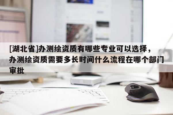 [湖北省]辦測繪資質有哪些專業可以選擇，辦測繪資質需要多長時間什么流程在哪個部門審批