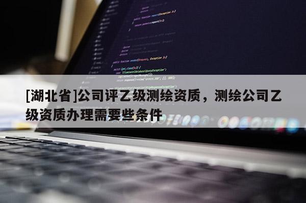 [湖北省]公司評乙級測繪資質，測繪公司乙級資質辦理需要些條件