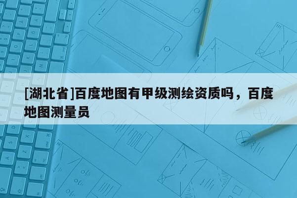 [湖北省]百度地圖有甲級測繪資質嗎，百度地圖測量員