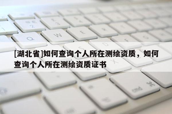 [湖北省]如何查詢個人所在測繪資質(zhì)，如何查詢個人所在測繪資質(zhì)證書
