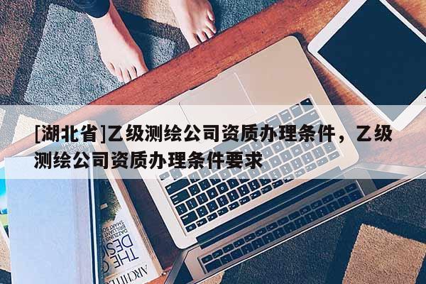 [湖北省]乙級測繪公司資質(zhì)辦理條件，乙級測繪公司資質(zhì)辦理條件要求