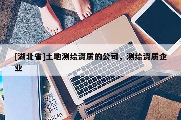 [湖北省]土地測繪資質的公司，測繪資質企業