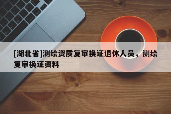 [湖北省]測繪資質復審換證退休人員，測繪復審換證資料