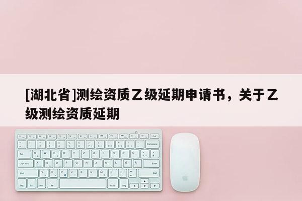 [湖北省]測繪資質乙級延期申請書，關于乙級測繪資質延期