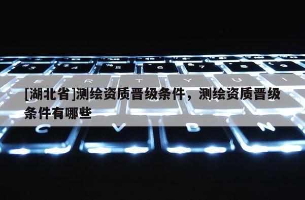 [湖北省]測(cè)繪資質(zhì)晉級(jí)條件，測(cè)繪資質(zhì)晉級(jí)條件有哪些